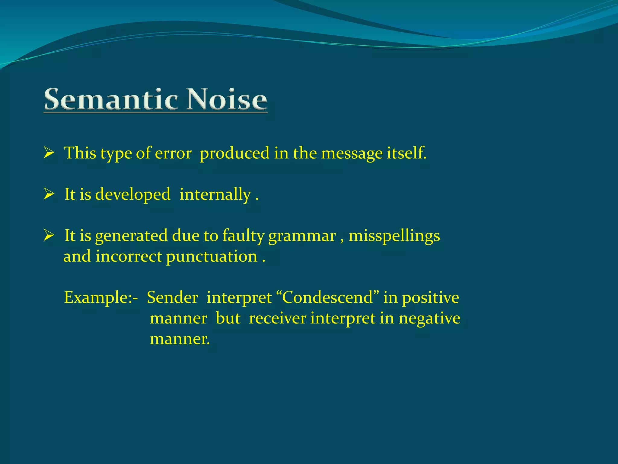 Semantic Noise
 This type of error produced in the message itself.
 It is developed internally .
 It is generated due to faulty grammar , misspellings
and incorrect punctuation .
Example:- Sender interpret “Condescend” in positive
manner but receiver interpret in negative
manner.
 