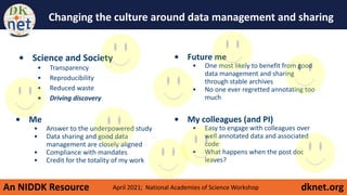 An NIDDK Resource dknet.org
Changing the culture around data management and sharing
• Me
• Answer to the underpowered study
• Data sharing and good data
management are closely aligned
• Compliance with mandates
• Credit for the totality of my work
• Science and Society
• Transparency
• Reproducibility
• Reduced waste
• Driving discovery
• Future me
• One most likely to benefit from good
data management and sharing
through stable archives
• No one ever regretted annotating too
much
• My colleagues (and PI)
• Easy to engage with colleagues over
well annotated data and associated
code
• What happens when the post doc
leaves?
April 2021; National Academies of Science Workshop
 
