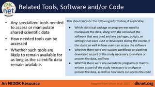 An NIDDK Resource dknet.org
Related Tools, Software and/or Code
• Any specialized tools needed
to access or manipulate
shared scientific data
• How needed tools can be
accessed
• Whether such tools are
likely to remain available for
as long as the scientific data
remain available.
Adapted from Ghosh et al. 2022
This should include the following information, if applicable:
● Which statistical package or program was used to
manipulate the data, along with the version of the
software that was used and any packages, scripts, or
settings that were used or developed during the course of
the study, as well as how users can access the software
● Whether there were any custom workflows or pipelines
developed as part of the study necessary to analyze or
process the data, and how
● Whether there were any executable programs or macros
written as part of the study necessary to analyze or
process the data, as well as how users can access the code
 