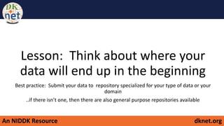 An NIDDK Resource dknet.org
Lesson: Think about where your
data will end up in the beginning
Best practice: Submit your data to repository specialized for your type of data or your
domain
..if there isn’t one, then there are also general purpose repositories available
 