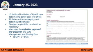 An NIDDK Resource dknet.org
January 25, 2023
• US National Institutes of Health new
data sharing policy goes into effect
• All data must be managed; most
data should be shared
• “As open as possible; as closed as
necessary”
• Mandates the inclusion, approval
and execution of a Data
Management and Sharing Plan
• (DMP + S = DMS)
https://grants.nih.gov/grants/guide/notice-files/NOT-OD-21-013.html
 