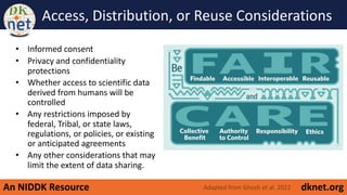 An NIDDK Resource dknet.org
Access, Distribution, or Reuse Considerations
• Informed consent
• Privacy and confidentiality
protections
• Whether access to scientific data
derived from humans will be
controlled
• Any restrictions imposed by
federal, Tribal, or state laws,
regulations, or policies, or existing
or anticipated agreements
• Any other considerations that may
limit the extent of data sharing.
Adapted from Ghosh et al. 2022
 