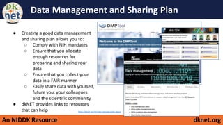 An NIDDK Resource dknet.org
Data Management and Sharing Plan
● Creating a good data management
and sharing plan allows you to:
○ Comply with NIH mandates
○ Ensure that you allocate
enough resources for
preparing and sharing your
data
○ Ensure that you collect your
data in a FAIR manner
○ Easily share data with yourself,
future you, your colleagues
and the scientific community
● dkNET provides links to resources
that can help https://dknet.org/rin/rigor-reproducibility-about
 