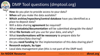 An NIDDK Resource dknet.org
DMP Tool questions (dmptool.org)
• How do you plan to provide access to your data?
• When will you make the data available?
• Which archive/repository/central database have you identified as a
place to deposit data?
• Will a data-sharing agreement be required?
• What metadata/documentation will be submitted alongside the data?
• What file formats will you use for your data, and why?
• What transformations will be necessary to prepare data for
preservation/data sharing?
• Do you need funding for the implementation of this data sharing plan?
• Research outputs, by type
• Local data management plan (this is not part of the DMP tool)
Adapted from Ghosh et al. 2022
 