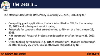 An NIDDK Resource dknet.org
The Details...
The effective date of the DMS Policy is January 25, 2023, including for:
• Competing grant applications that are submitted to NIH for the January
25, 2023 and subsequent receipt dates;
• Proposals for contracts that are submitted to NIH on or after January 25,
2023;
• NIH Intramural Research Projects conducted on or after January 25, 2023;
and
• Other funding agreements (e.g., Other Transactions) that are executed on
or after January 25, 2023, unless otherwise stipulated by NIH.
 