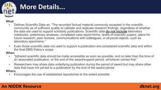 An NIDDK Resource dknet.org
More Details...
What
• Defines Scientific Data as: “The recorded factual material commonly accepted in the scientific
community as of sufficient quality to validate and replicate research findings, regardless of whether
the data are used to support scholarly publications. Scientific data do not include laboratory
notebooks, preliminary analyses, completed case report forms, drafts of scientific papers, plans for
future research, peer reviews, communications with colleagues, or physical objects, such as
laboratory specimens.”
• Even those scientific data not used to support a publication are considered scientific data and within
the final DMS Policy’s scope
When
• “[s]hared scientific data should be made accessible as soon as possible, and no later than the time of
an associated publication, or the end of the award/support period, whichever comes first.”
• Researchers may share data underlying publication during the period of award but may share other
data that have not yet led to a publication by the end of the award period.
Where
• Encourages the use of established repositories to the extent possible.
 