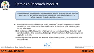 An NIDDK Resource dknet.org
Data as a Research Product
Sound, reproducible scholarship rests upon a foundation of robust, accessible data. For this to be
so in practice as well as theory, data must be accorded due importance in the practice of
scholarship and in the enduring scholarly record…”
https://www.force11.org/group/joint-declaration-dat
a-citation-principles-final
Joint Declaration of Data Citation Principles
1. Data should be considered legitimate, citable products of research. Data citations should be
accorded the same importance in the scholarly record as citations of other research objects,
such as publications.
2. Data citations should facilitate giving scholarly credit and normative and legal attribution to all
contributors to the data, recognizing that a single style or mechanism of attribution may not be
applicable to all data.
3. In scholarly literature, whenever and wherever a claim relies upon data, the corresponding data
should be cited.
 