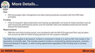 An NIDDK Resource dknet.org
More Details...
How
• NIH encourages data management and data sharing practices consistent with the FAIR data
principles
Funding
• Fees for long-term data preservation and sharing are allowable, but funds for these activities must be
spent during the performance period, even for scientific data and metadata preserved and shared
beyond the award period.
Repercussions
• After the end of the funding period, non-compliance with the NIH ICO-approved Plan may be taken
into account by NIH for future funding decisions for the recipient institution
The DMS Policy applies to all research, funded or conducted in whole or in part by NIH, that results in the
generation of scientific data. This includes research funded or conducted by extramural grants, contracts,
Intramural Research Projects, or other funding agreements regardless of NIH funding level or funding
mechanism.
 