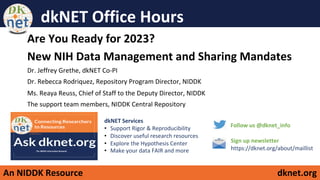 An NIDDK Resource dknet.org
dkNET Office Hours
Are You Ready for 2023?
New NIH Data Management and Sharing Mandates
Dr. Jeffrey Grethe, dkNET Co-PI
Dr. Rebecca Rodriquez, Repository Program Director, NIDDK
Ms. Reaya Reuss, Chief of Staff to the Deputy Director, NIDDK
The support team members, NIDDK Central Repository
Sign up newsletter
https://dknet.org/about/maillist
Follow us @dknet_info
dkNET Services
• Support Rigor & Reproducibility
• Discover useful research resources
• Explore the Hypothesis Center
• Make your data FAIR and more
 