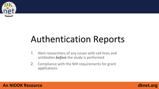 dknet.orgAn NIDDK Resource
Authentication Reports
1. Alert researchers of any issues with cell lines and
antibodies before the study is performed
2. Compliance with the NIH requirements for grant
applications
 