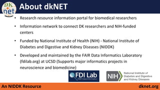 An NIDDK Resource dknet.org
About dkNET
• Research resource information portal for biomedical researchers
• Information network to connect DK researchers and NIH-funded
centers
• Funded by National Institute of Health (NIH) - National Institute of
Diabetes and Digestive and Kidney Diseases (NIDDK)
• Developed and maintained by the FAIR Data Informatics Laboratory
(fdilab.org) at UCSD (Supports major informatics projects in
neuroscience and biomedicine)
 
