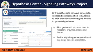 dknet.orgAn NIDDK Resource
Hypothesis Center - Signaling Pathways Project
SPP simplifies data mining of ‘omics data,
connects bench researchers to FAIR data
to allow them to easily interrogate the data
to generate hypotheses
● Find genes with important roles in
receptors, enzymes, organs and
tissues,
● Define signaling pathways relevant
to a single gene or a regulation,
 