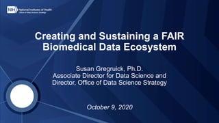 Creating and Sustaining a FAIR
Biomedical Data Ecosystem
Susan Gregruick, Ph.D.
Associate Director for Data Science and
Director, Office of Data Science Strategy
October 9, 2020
 