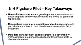 • Generalist repositories are growing – more researchers are
depositing data and more publications are linking to generalist
repositories.
• Researchers need more education and guidance – where to
publish data and how to describe datasets in metadata fields
effectively.
• Metadata enhancement enables greater discoverability –
metrics indicate greater access but need longer time scale to
observe data reuse.
NIH Figshare Pilot – Key Takeaways
 
