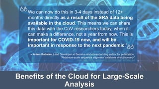 We can now do this in 3-4 days instead of 12+
months directly as a result of the SRA data being
available in the cloud. This means we can share
this data with the CoV researchers today, when it
can make a difference, not a year from now. This is
important for COVID-19 now, and will be
important in response to the next pandemic."
– Artem Babaian, Lead Developer at Serratus and corresponding author for publication,
“Petabase-scale sequence alignment catalyses viral discovery”
https://www.biorxiv.org/content/10.1101/2020.08.07.241729v1.full
Benefits of the Cloud for Large-Scale
Analysis
 
