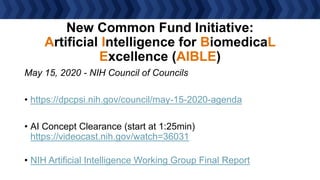 New Common Fund Initiative:
Artificial Intelligence for BiomedicaL
Excellence (AIBLE)
May 15, 2020 - NIH Council of Councils
• https://dpcpsi.nih.gov/council/may-15-2020-agenda
• AI Concept Clearance (start at 1:25min)
https://videocast.nih.gov/watch=36031
• NIH Artificial Intelligence Working Group Final Report
 