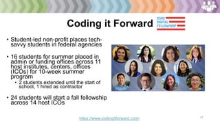 47
Coding it Forward
• Student-led non-profit places tech-
savvy students in federal agencies
• 16 students for summer placed in
admin or funding offices across 11
host institutes, centers, offices
(ICOs) for 10-week summer
program
• 2 students extended until the start of
school, 1 hired as contractor
• 24 students will start a fall fellowship
across 14 host ICOs
https://www.codingitforward.com/
 