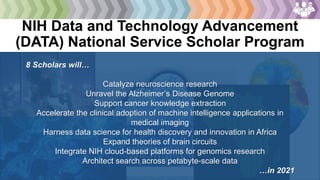 NIH Data and Technology Advancement
(DATA) National Service Scholar Program
https://datascience.nih.gov/data-scholars
8 Scholars will…
Catalyze neuroscience research
Unravel the Alzheimer’s Disease Genome
Support cancer knowledge extraction
Accelerate the clinical adoption of machine intelligence applications in
medical imaging
Harness data science for health discovery and innovation in Africa
Expand theories of brain circuits
Integrate NIH cloud-based platforms for genomics research
Architect search across petabyte-scale data
…in 2021
 