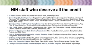 NIH staff who deserve all the credit
• STRIDES: Andrea Norris, Nick Weber and NMDS team, and Fenglou Mao
• Connecting NIH Data Resources: Regina Bures, Ishwar Chandramouliswaran, Tanja Davidsen, Valentine Di
Francesco, Jeff Erickson, Tram Huyen, Rebecca Rosen, Steve Sherry, Alastair Thomson, Greg Farber, Dylan
Klomparens, Charles Schmitt, Susan, Wright, Ken Wiley, Kristofor Langlais, James Coulomb, Lora Kutkat, Nick
Weber, Allen Dearry
• Data Repository and Knowledgebase Resources: Kim Pruitt Valerie Florance, Valentina di Francesco, Ajay
Pillai, Qi Duan, Dawei Lin, Christine Colvis, Jennie Larkin, Ravi Ravichandran, and James Coulombe
• FHIR Pilots: Teresa Zayas-Caban, Denise Warzel, Kerry Goetz, Ken Wiley, Alison Cernick, Kenneth Wilkins,
Carolina Mendoza-Puccini, Matt McAuliffe, and Belinda Seto
• Criteria for Open Access Data Sharing Repositories: Mike Huerta, Dawei Lin, Maryam Zaringhalam, Lisa
Federer and BMIC Team
• Pilot for Scaled Implementation for Sharing Datasets: Ishwar Chandramouliswaran, Lisa Federer, Maryam
Zaringhalam, and Jennie Larkin
• Software Sustainability: Heidi Sofia, Ishwar Chandramouliswaran, Mike Conway, Tony Kirilusha, Xujing Wang,
Andrew Weitz, Todd Merchak, Allissa Dillman and Jess Mazerik
• Smart and Connected Health: Haluk Resat, Dana Wolff-Hughes, Partha Bhattacharyya, Fenglou Mao
• Coding-it-Forward Fellows Summer Program & DATA Scholars Program: Jess Mazerik, Wynn Meyer
 