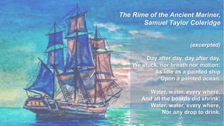 6
The Rime of the Ancient Mariner,
Samuel Taylor Coleridge
(excerpted)
Day after day, day after day,
We stuck, nor breath nor motion;
As idle as a painted ship
Upon a painted ocean.
Water, water, every where,
And all the boards did shrink;
Water, water, every where,
Nor any drop to drink.
 