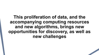 This proliferation of data, and the
accompanying computing resources
and new algorithms, brings new
opportunities for discovery, as well as
new challenges
 