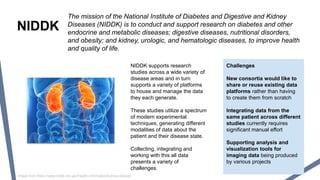 NIDDK
The mission of the National Institute of Diabetes and Digestive and Kidney
Diseases (NIDDK) is to conduct and support research on diabetes and other
endocrine and metabolic diseases; digestive diseases, nutritional disorders,
and obesity; and kidney, urologic, and hematologic diseases, to improve health
and quality of life.
NIDDK supports research
studies across a wide variety of
disease areas and in turn
supports a variety of platforms
to house and manage the data
they each generate.
These studies utilize a spectrum
of modern experimental
techniques, generating different
modalities of data about the
patient and their disease state.
Collecting, integrating and
working with this all data
presents a variety of
challenges.
Challenges
New consortia would like to
share or reuse existing data
platforms rather than having
to create them from scratch
Integrating data from the
same patient across different
studies currently requires
significant manual effort
Supporting analysis and
visualization tools for
imaging data being produced
by various projects
Image from https://www.niddk.nih.gov/health-information/kidney-disease
 