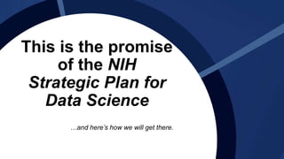 This is the promise
of the NIH
Strategic Plan for
Data Science
…and here’s how we will get there.
 