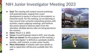 NIH Junior Investigator Meeting 2023
● Goal: The meeting will conduct several workshops
with potential topics ranging from career
development to equity in science to the academic vs.
industrial world. For this meeting, we are planning to
have several inter-consortia networking sessions with
activities, expert subgroup meetings, and freeform
discussions based on abstract topics from the
attendees. Multiple plenary talks are being planned at
the moment.
● Dates: March 1-3, 2023
● Venue: Cornell Graduate Hotel in NYC, and virtually
● Who can attend: For the purposes of this meeting, a
‘junior investigator’ is defined as a graduate student,
postdoc, staff scientist, or early-career faculty.
● More information: A website with more details as
well as registration will become available later this
year.
 