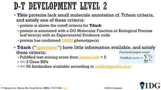  Tbio proteins lack small molecule annotation cf.Tchem criteria,
and satisfy one of these criteria:
 protein is above the cutoff criteria for Tdark
 protein is annotated with a GO Molecular Function or Biological Process
leaf term(s) with an Experimental Evidence code
 protein has confirmed OMIM phenotype(s)
 Tdark (“ignorome”) have little information available, and satisfy
these criteria:
 PubMed text-mining score from Jensen Lab < 5
 <= 3 Gene RIFs
 <= 50 Antibodies available according to antibodypedia.com
8/20/15 revisionT. Oprea et al., Nature Rev.Drug Discov. 2018, 17:317-332 link
 