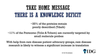 3/12/18 revision
~35% of the proteins remain
poorly described (Tdark)
~11% of the Proteome (Tclin & Tchem) are currently targeted by
small molecule probes
With help from rare disease patient advocacy groups, rare disease
research is likely to witness a significant increase in translation
 