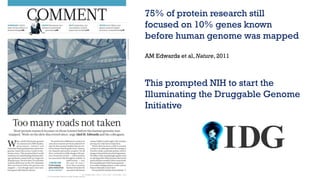 75% of protein research still
focused on 10% genes known
before human genome was mapped
AM Edwards et al, Nature, 2011
This prompted NIH to start the
Illuminating the Druggable Genome
Initiative
 