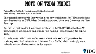 From: Mark McCarthy <mark.mccarthy@drl.ox.ac.uk>
Sent: Friday, December 7, 2018 11:10 AM
The general summary is that we don’t see any enrichment for T2D associations
in either exome or GWAS data from the predicted gene sets (however we slice
them up).
But having that we don’t really see anything in the TRAINING set either: No
association in the exomes, and a weak (just nominal) association in the GWAS
data.
To be honest, I think, now we’ve taken a look at it, we’d all question the
training set: I had missed that this came from OMIM, which is simply not a
reliable source of information in this regard.
1/3/19 revision
 