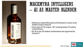  Mackmyra tasked Microsoft and Fourkind to create novel
whisky recipes using AI
 From input of 75 recipes,“AI” could generate 70 million
combinations.
 Nr 36 on the AI ranked combinations was approved by
humans 
https://www.geekwire.com/2019/microsoft-got-creation-worlds-first-whisky-formulated-ai/ 9/22/19 revision
 