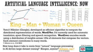 How long does it take to move from “natural” language processing
to AI-driven large-dataset mining? Klingon, anyone? tlhIngan, vay'?
9/25/19 revision
Tomáš Mikolov (Google), developed an efficient algorithm to compute the
distributed representation of words, Word2Vec. It’s currently used for automatic
translation, spam filtering and speech recognition. Word2vec encodes words
using a distribution of weights across 100s of elements that compose the vectors.
Each element contributes to many words.
T. Mikolov et al.,ICLR 2013
10/10/19 revision
 