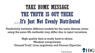 8/24/20 revision
Predictivity between different models for the same disease (even
using the same ML methods) may differ due to input variations
High quality data is really hard to obtain
Weakest components:
‘Ground Truth’ (true negatives) and Domain Expertise
 