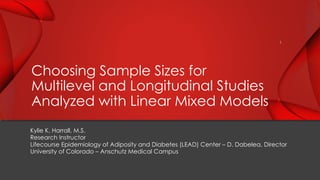 Kylie K. Harrall, M.S.
Research Instructor
Lifecourse Epidemiology of Adiposity and Diabetes (LEAD) Center – D. Dabelea, Director
University of Colorado – Anschutz Medical Campus
Choosing Sample Sizes for
Multilevel and Longitudinal Studies
Analyzed with Linear Mixed Models
1
 