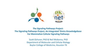 The Signaling Pathways Project:
The Signaling Pathways Project, An Integrated ‘Omics Knowledgebase
For Mammalian Cellular Signaling Pathways
Scott Ochsner, PhD & Neil McKenna, PhD
Department of Molecular and Cellular Biology
Baylor College of Medicine, Houston TX
 