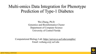 Multi-omics Data Integration for Phenotype
Prediction of Type-1 Diabetes
Wei Zhang, Ph.D.
Genomics and Bioinformatics Cluster
Department of Computer Science
University of Central Florida
Computational Biology Lab: https://server.cs.ucf.edu/compbio/
Email: wzhang.cs@ ucf.edu
dkNET Webinar, 04/09/2021
 