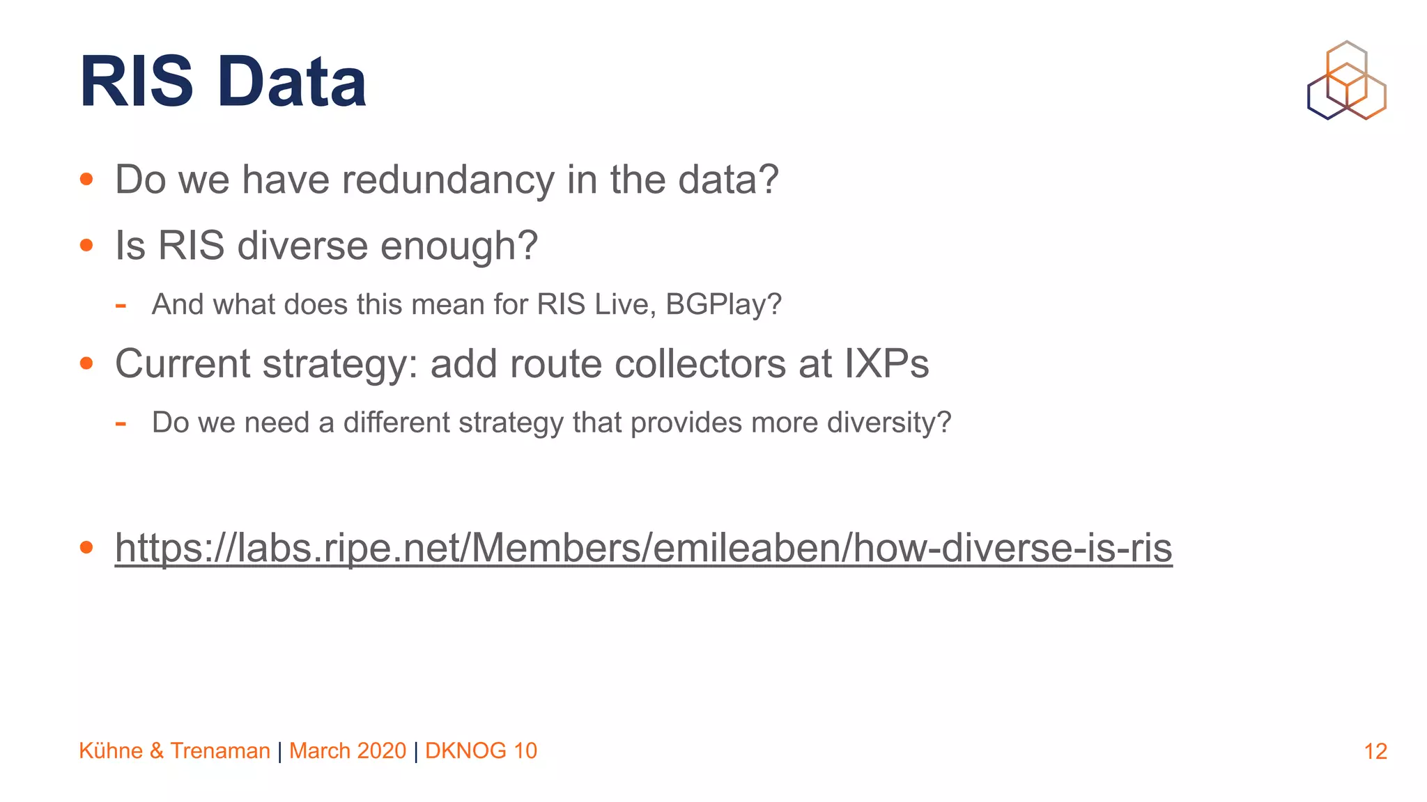 Kühne & Trenaman | March 2020 | DKNOG 10
RIS Data
• Do we have redundancy in the data?
• Is RIS diverse enough?
- And what does this mean for RIS Live, BGPlay?
• Current strategy: add route collectors at IXPs
- Do we need a different strategy that provides more diversity?
• https://labs.ripe.net/Members/emileaben/how-diverse-is-ris
12
 