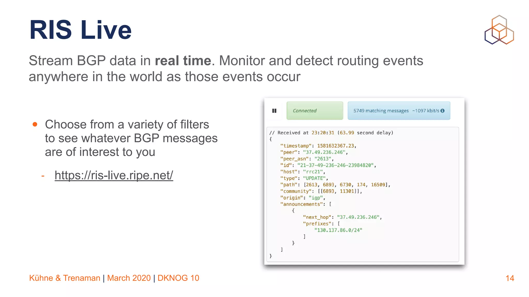 Kühne & Trenaman | March 2020 | DKNOG 10
RIS Live
14
Stream BGP data in real time. Monitor and detect routing events
anywhere in the world as those events occur
• Choose from a variety of filters
to see whatever BGP messages
are of interest to you
- https://ris-live.ripe.net/
 