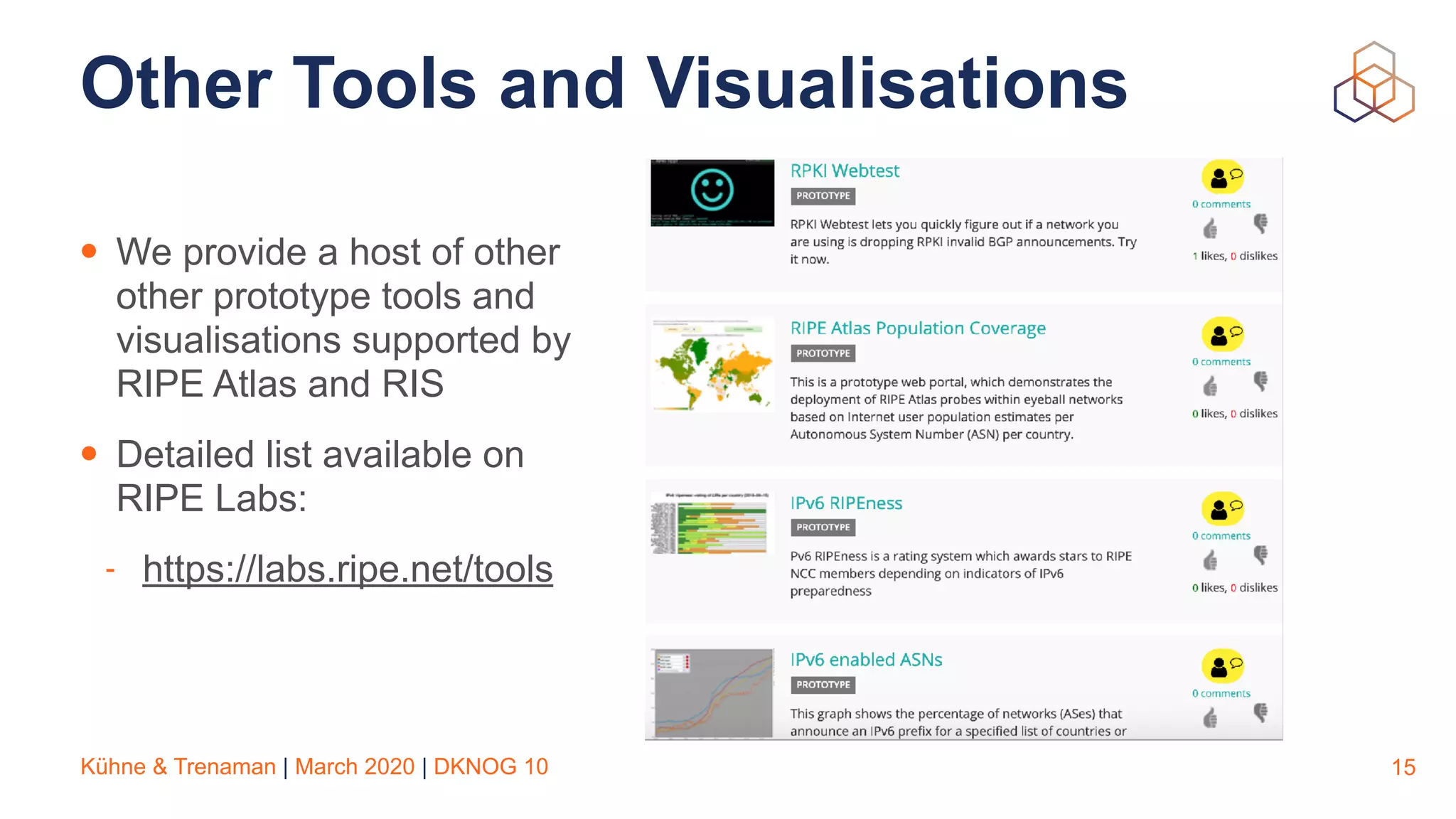 Kühne & Trenaman | March 2020 | DKNOG 10
Other Tools and Visualisations
• We provide a host of other
other prototype tools and
visualisations supported by
RIPE Atlas and RIS
• Detailed list available on
RIPE Labs:
- https://labs.ripe.net/tools
15
 