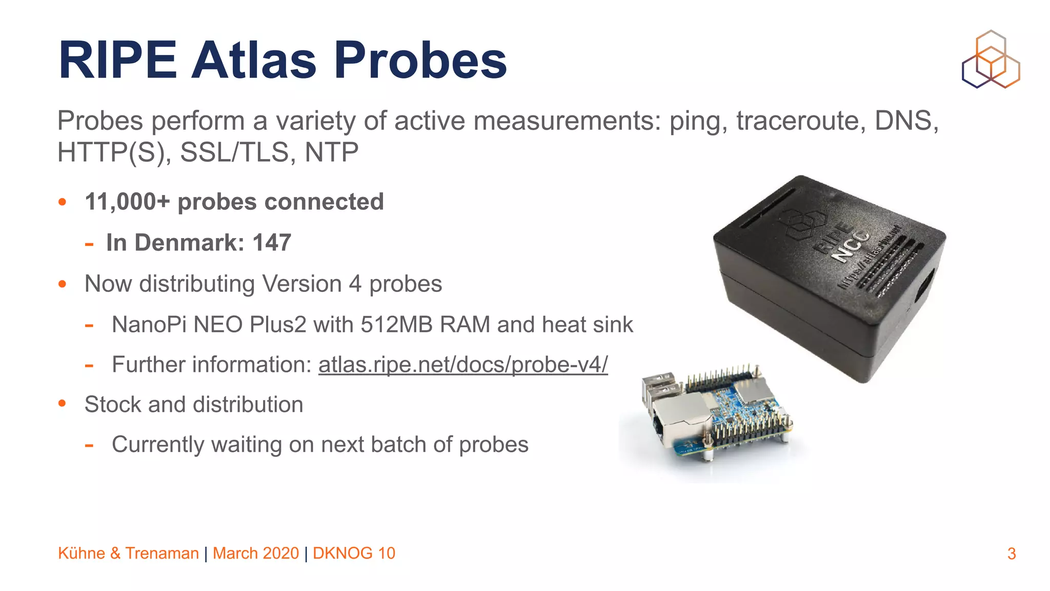 Kühne & Trenaman | March 2020 | DKNOG 10
RIPE Atlas Probes
• 11,000+ probes connected
- In Denmark: 147
• Now distributing Version 4 probes
- NanoPi NEO Plus2 with 512MB RAM and heat sink
- Further information: atlas.ripe.net/docs/probe-v4/
• Stock and distribution
- Currently waiting on next batch of probes
3
Probes perform a variety of active measurements: ping, traceroute, DNS,
HTTP(S), SSL/TLS, NTP
 