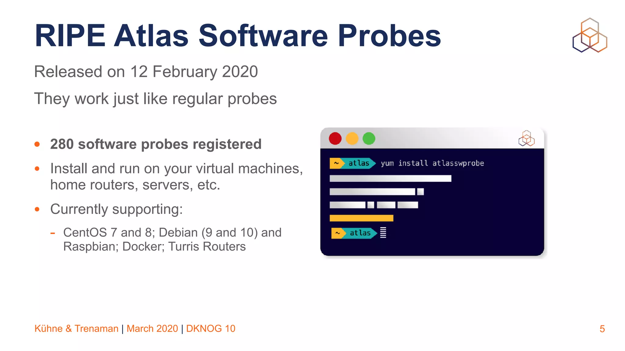 Kühne & Trenaman | March 2020 | DKNOG 10
RIPE Atlas Software Probes
• 280 software probes registered
• Install and run on your virtual machines,
home routers, servers, etc.
• Currently supporting:
- CentOS 7 and 8; Debian (9 and 10) and
Raspbian; Docker; Turris Routers
5
Released on 12 February 2020
They work just like regular probes
 