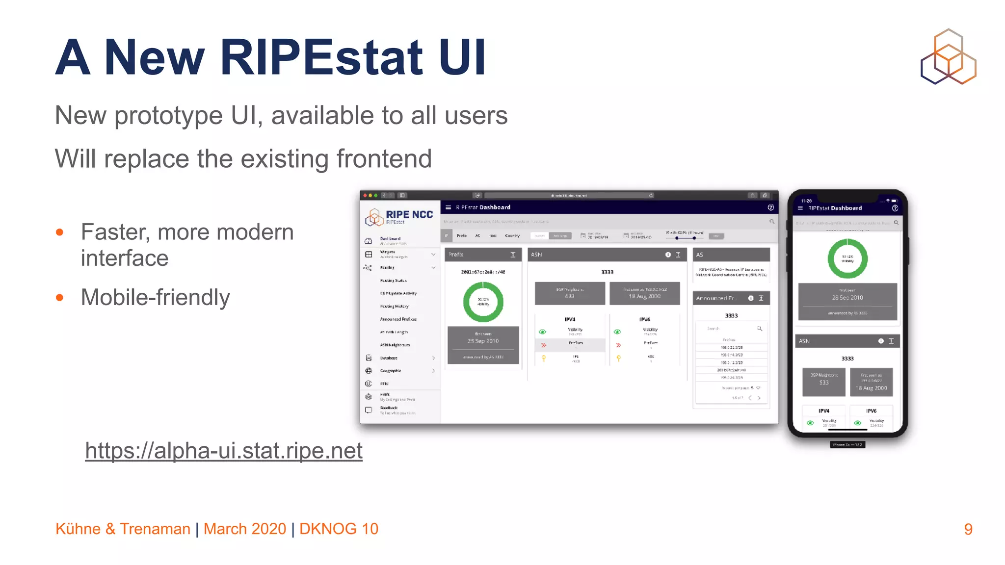 Kühne & Trenaman | March 2020 | DKNOG 10
A New RIPEstat UI
9
New prototype UI, available to all users
Will replace the existing frontend
• Faster, more modern
interface
• Mobile-friendly
https://alpha-ui.stat.ripe.net
 