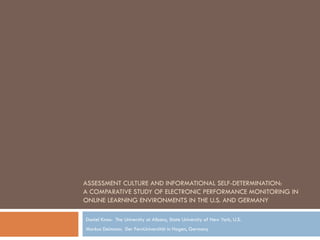ASSESSMENT CULTURE AND INFORMATIONAL SELF-DETERMINATION:
A COMPARATIVE STUDY OF ELECTRONIC PERFORMANCE MONITORING IN
ONLINE LEARNING ENVIRONMENTS IN THE U.S. AND GERMANY

Daniel Knox: The University at Albany, State University of New York, U.S.
Markus Deimann: Der FernUniversität in Hagen, Germany
 