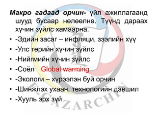 Макро гадаад орчин- үйл ажиллагаанд 
шууд бусаар нөлөөлнө. Түүнд дараах 
хүчин зүйлс хамаарна. 
• -Эдийн засаг – инфляци, зээлийн хүү 
• -Улс төрийн хүчин зүйлс 
• -Нийгмийн хүчин зүйлс 
• -Соёл Global warming 
• -Экологи – хүрээлэн буй орчин 
• -Шинжлэх ухаан, технологийн дэвшил 
• -Хууль эрх зүй 
 