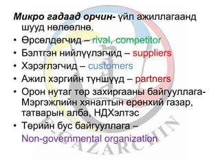 Микро гадаад орчин- үйл ажиллагаанд 
шууд нөлөөлнө. 
• Өрсөлдөгчид – rival, competitor 
• Бэлтгэн нийлүүлэгчид – suppliers 
• Хэрэглэгчид – customers 
• Ажил хэргийн түншүүд – partners 
• Орон нутаг төр захиргааны байгууллага- 
Мэргэжлийн хяналтын ерөнхий газар, 
татварын алба, НДХэлтэс 
• Төрийн бус байгууллага – 
Non-governmental organization 
 