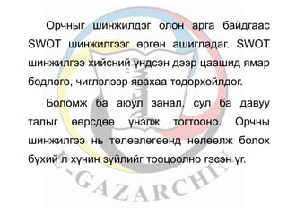 Орчныг шинжилдэг олон арга байдгаас 
SWOT шинжилгээг өргөн ашигладаг. SWOT 
шинжилгээ хийсний үндсэн дээр цаашид ямар 
бодлого, чиглэлээр явахаа тодорхойлдог. 
Боломж ба аюул занал, сул ба давуу 
талыг өөрсдөө үнэлж тогтооно. Орчны 
шинжилгээ нь төлөвлөгөөнд нөлөөлж болох 
бүхий л хүчин зүйлийг тооцоолно гэсэн үг. 
 