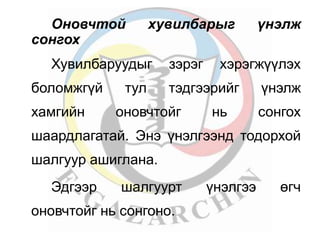 Оновчтой хувилбарыг үнэлж 
сонгох 
Хувилбаруудыг зэрэг хэрэгжүүлэх 
боломжгүй тул тэдгээрийг үнэлж 
хамгийн оновчтойг нь сонгох 
шаардлагатай. Энэ үнэлгээнд тодорхой 
шалгуур ашиглана. 
Эдгээр шалгуурт үнэлгээ өгч 
оновчтойг нь сонгоно. 
 