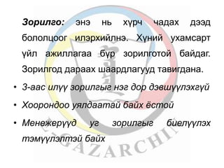 Зорилго: энэ нь хүрч чадах дээд 
бололцоог илэрхийлнэ. Хүний ухамсарт 
үйл ажиллагаа бүр зорилготой байдаг. 
Зорилгод дараах шаардлагууд тавигдана. 
• 3-аас илүү зорилгыг нэг дор дэвшүүлэхгүй 
• Хоорондоо уялдаатай байх ёстой 
• Менежерүүд уг зорилгыг биелүүлэх 
тэмүүлэлтэй байх 
 